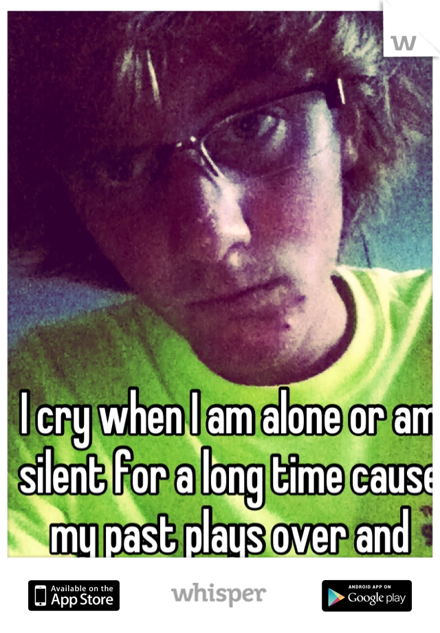 I cry when I am alone or am silent for a long time cause my past plays over and over! 