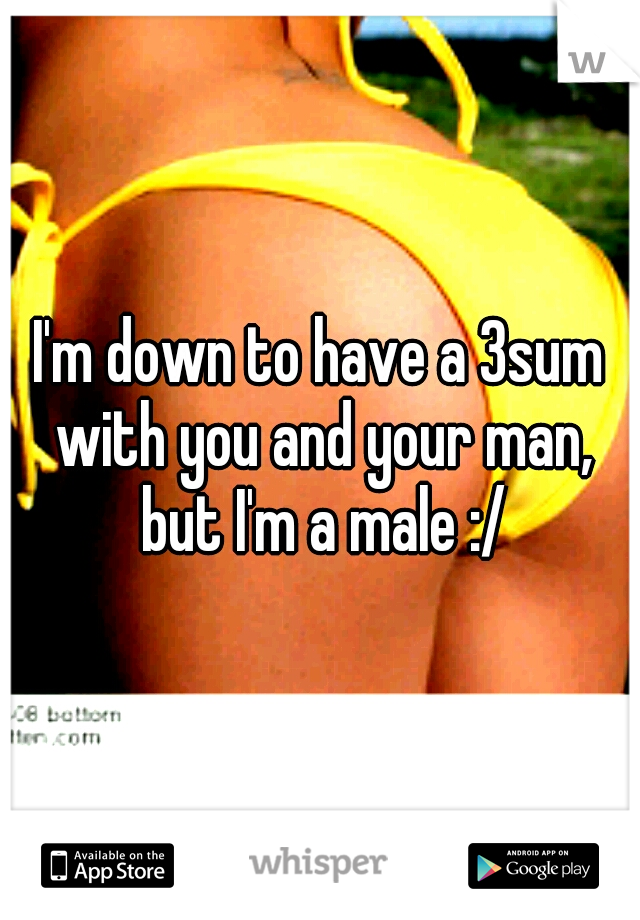 I'm down to have a 3sum with you and your man, but I'm a male :/