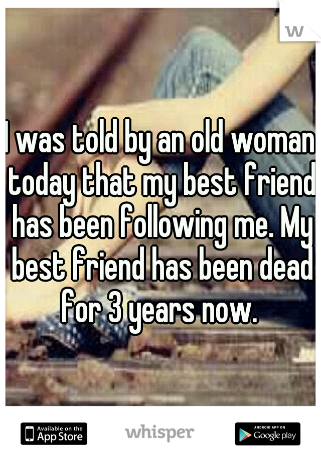 I was told by an old woman today that my best friend has been following me. My best friend has been dead for 3 years now. 