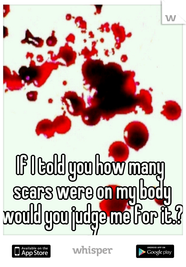 If I told you how many scars were on my body would you judge me for it.? :/