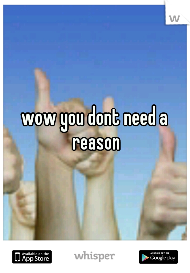 wow you dont need a reason