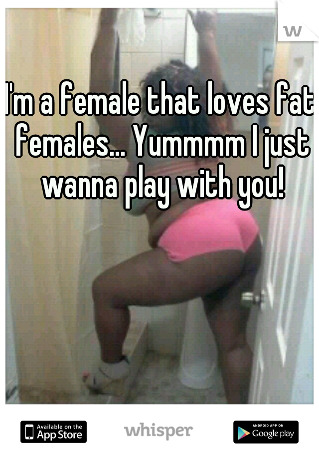 I'm a female that loves fat females... Yummmm I just wanna play with you!