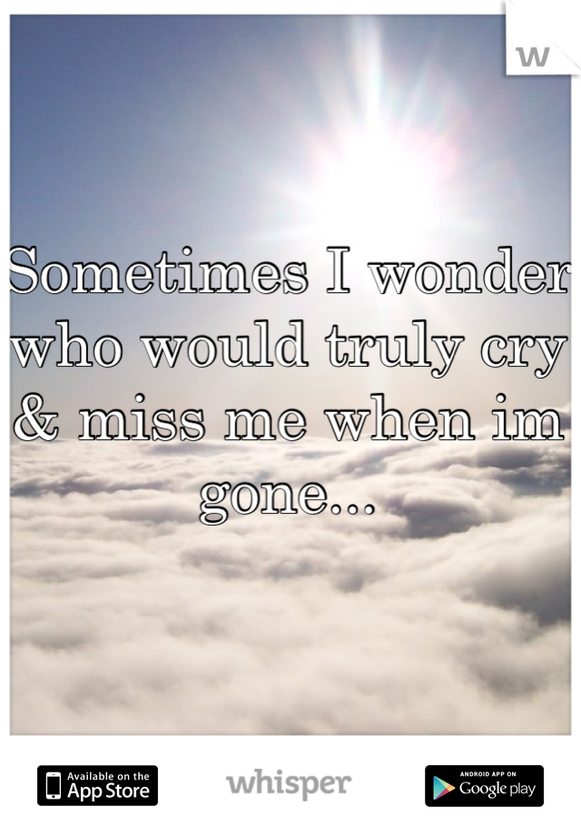 Sometimes I wonder who would truly cry & miss me when im gone...