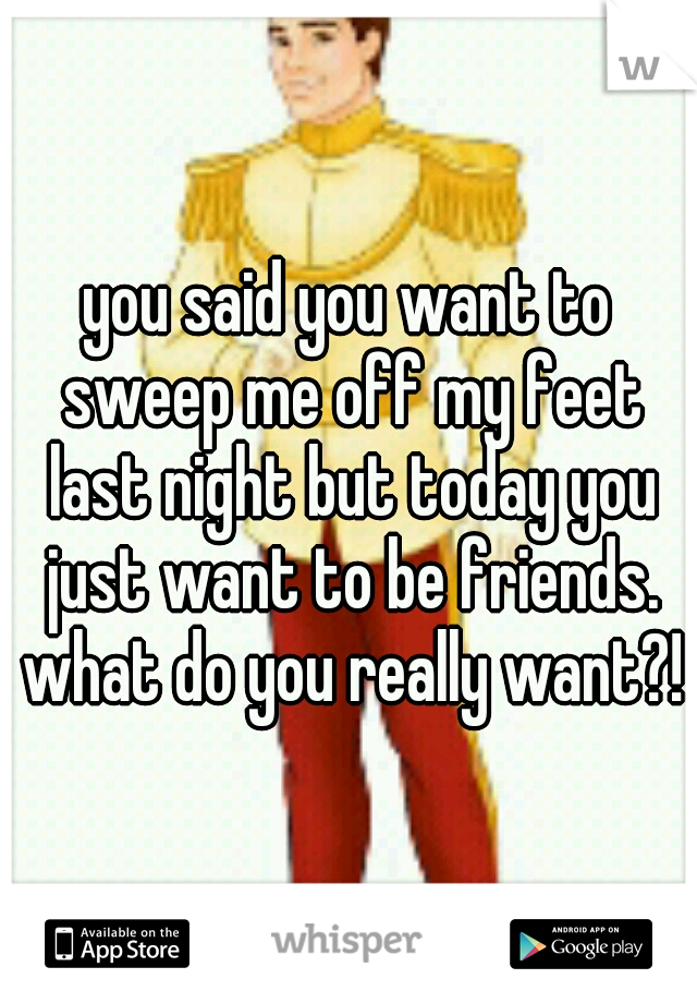 you said you want to sweep me off my feet last night but today you just want to be friends. what do you really want?!