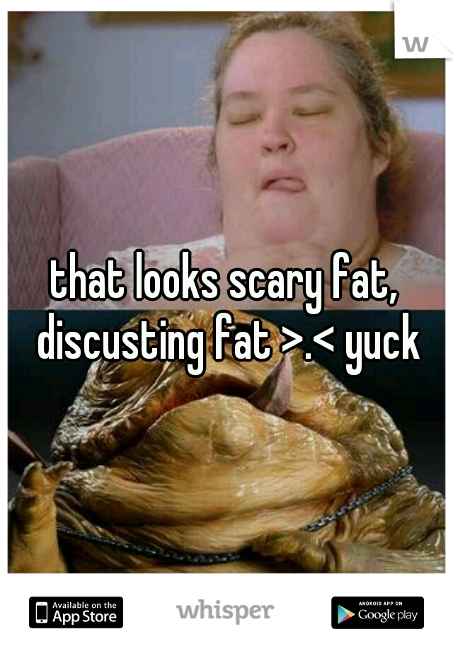 that looks scary fat, discusting fat >.< yuck