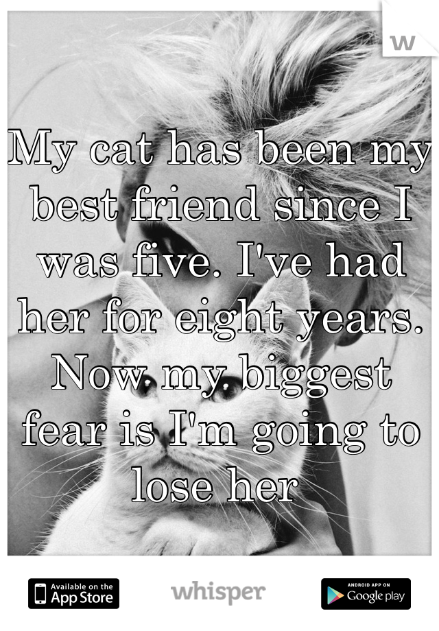 My cat has been my best friend since I was five. I've had her for eight years. Now my biggest fear is I'm going to lose her 