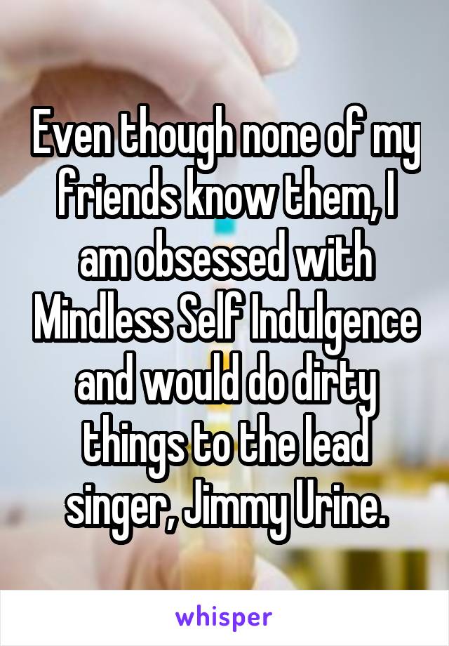 Even though none of my friends know them, I am obsessed with Mindless Self Indulgence and would do dirty things to the lead singer, Jimmy Urine.