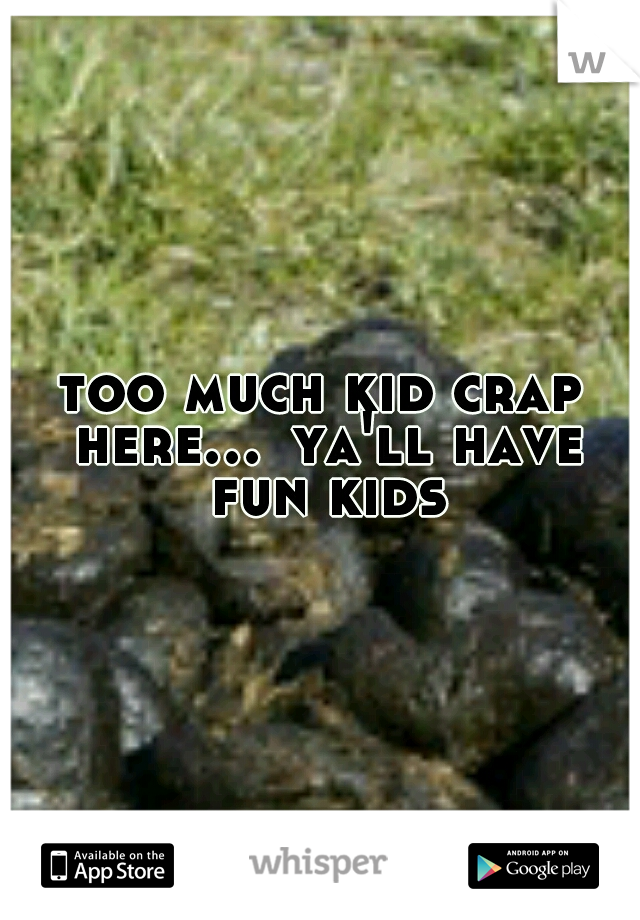 too much kid crap here...
ya'll have fun kids