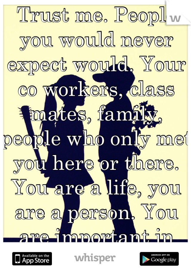Trust me. People you would never expect would. Your co workers, class mates, family, people who only met you here or there. You are a life, you are a person. You are important in some way shape or form