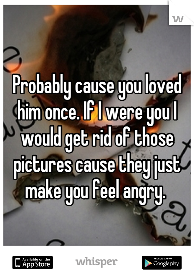 Probably cause you loved him once. If I were you I would get rid of those pictures cause they just make you feel angry. 