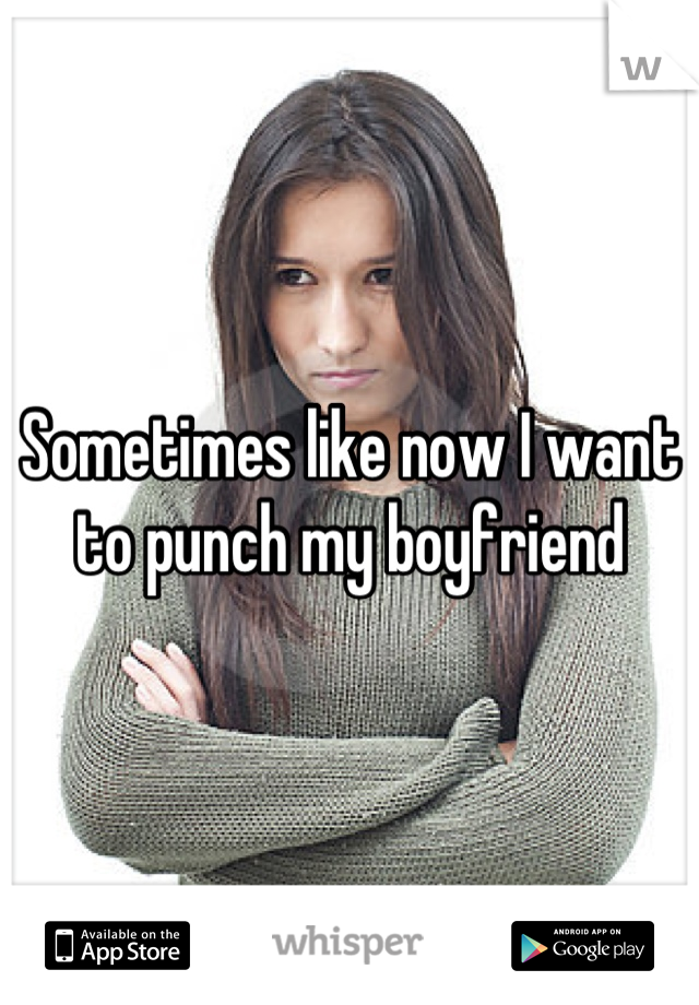 Sometimes like now I want to punch my boyfriend