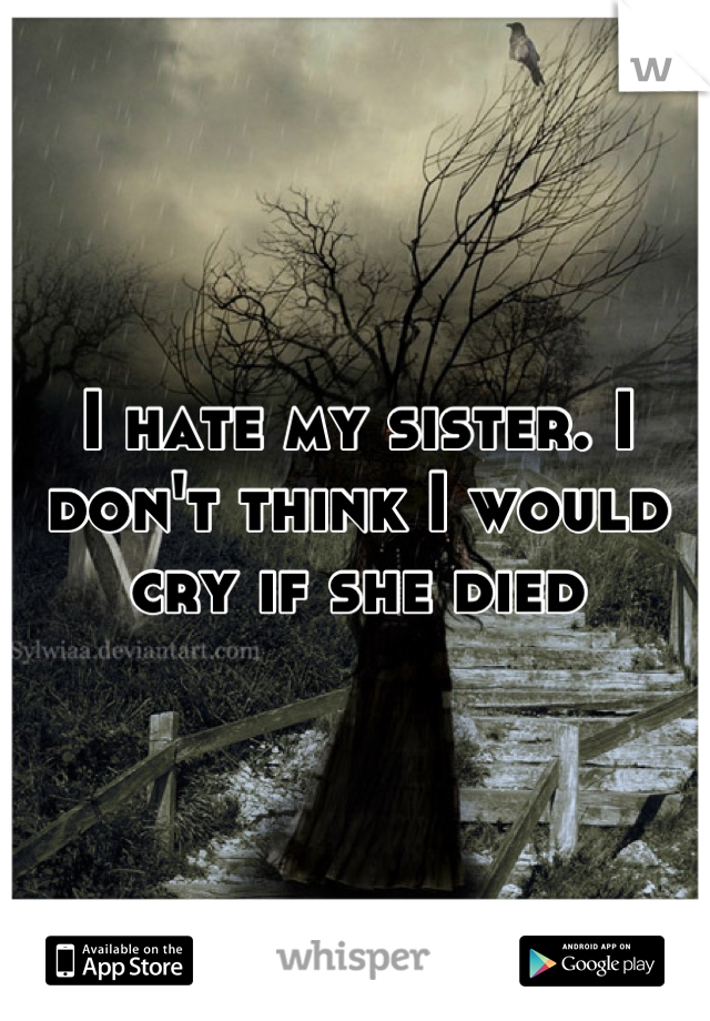 I hate my sister. I don't think I would cry if she died