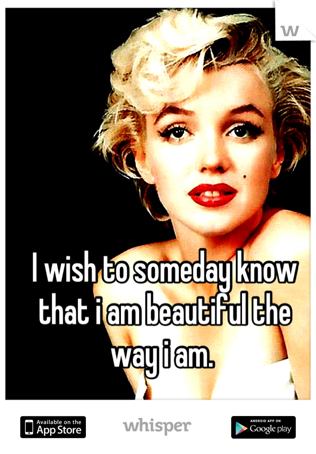 I wish to someday know that i am beautiful the way i am. 