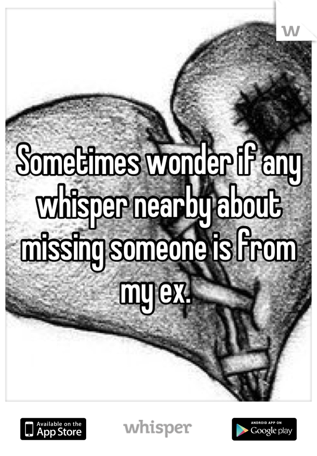 Sometimes wonder if any whisper nearby about missing someone is from my ex. 