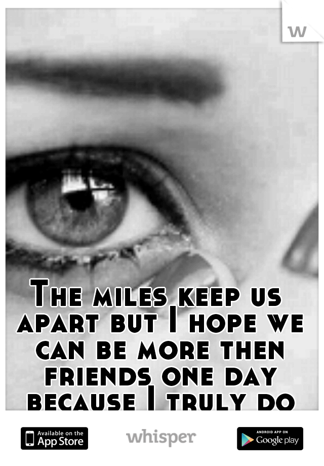 The miles keep us apart but I hope we can be more then friends one day because I truly do care about u 