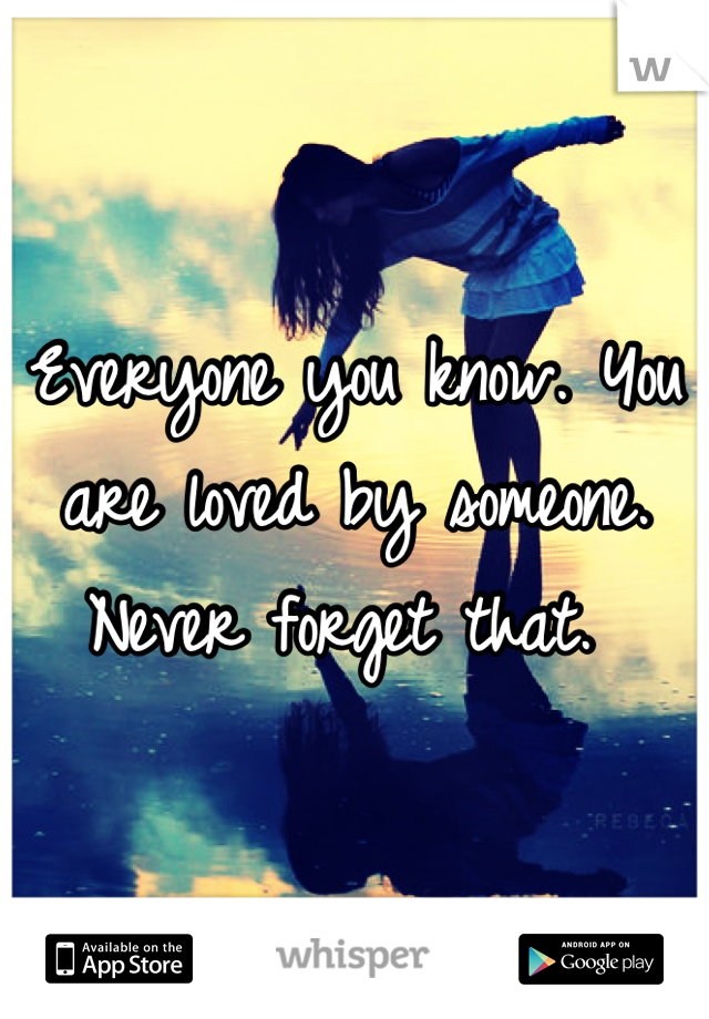 Everyone you know. You are loved by someone. Never forget that. 