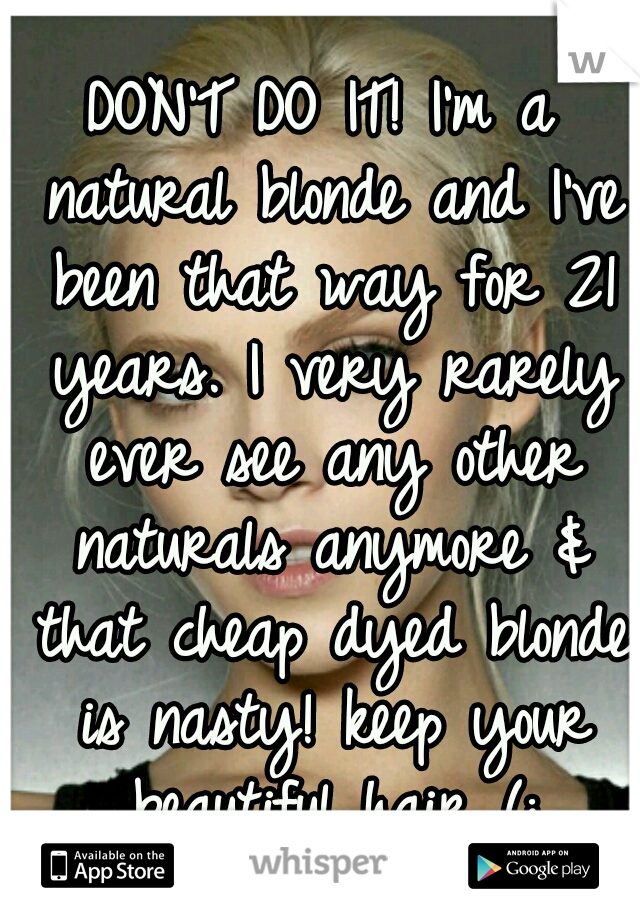 DON'T DO IT! I'm a natural blonde and I've been that way for 21 years. I very rarely ever see any other naturals anymore & that cheap dyed blonde is nasty! keep your beautiful hair (: