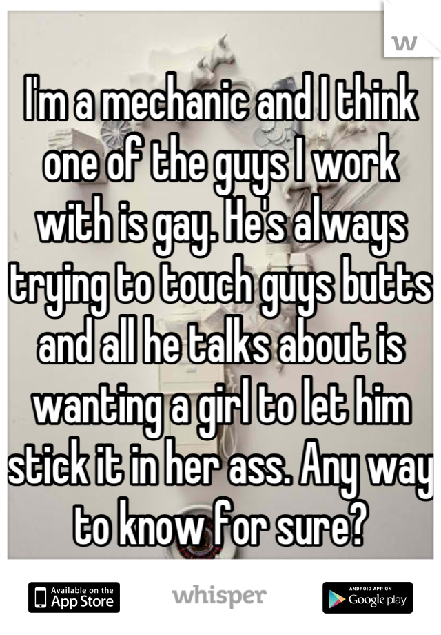 I'm a mechanic and I think one of the guys I work with is gay. He's always trying to touch guys butts and all he talks about is wanting a girl to let him stick it in her ass. Any way to know for sure?