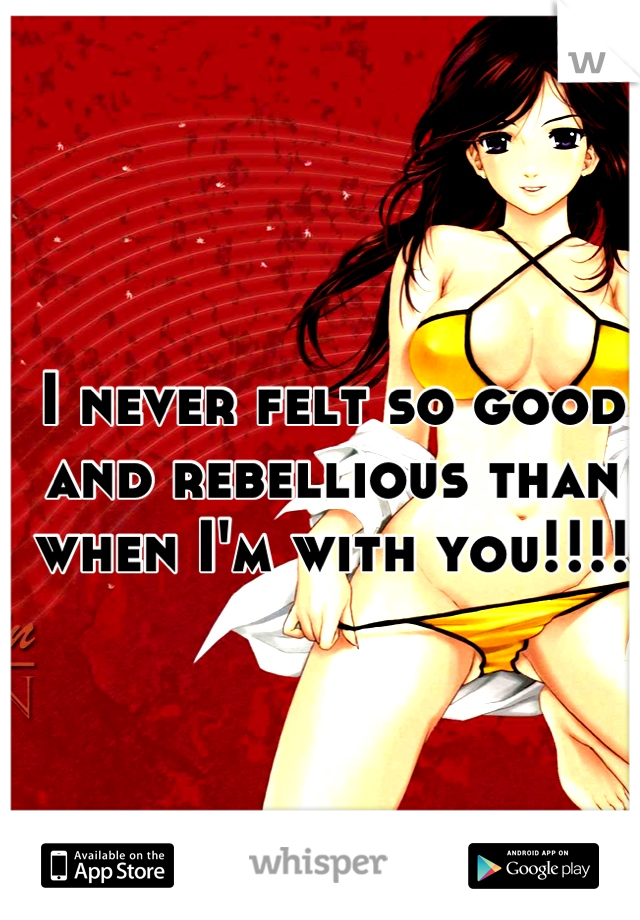 I never felt so good and rebellious than when I'm with you!!!!
