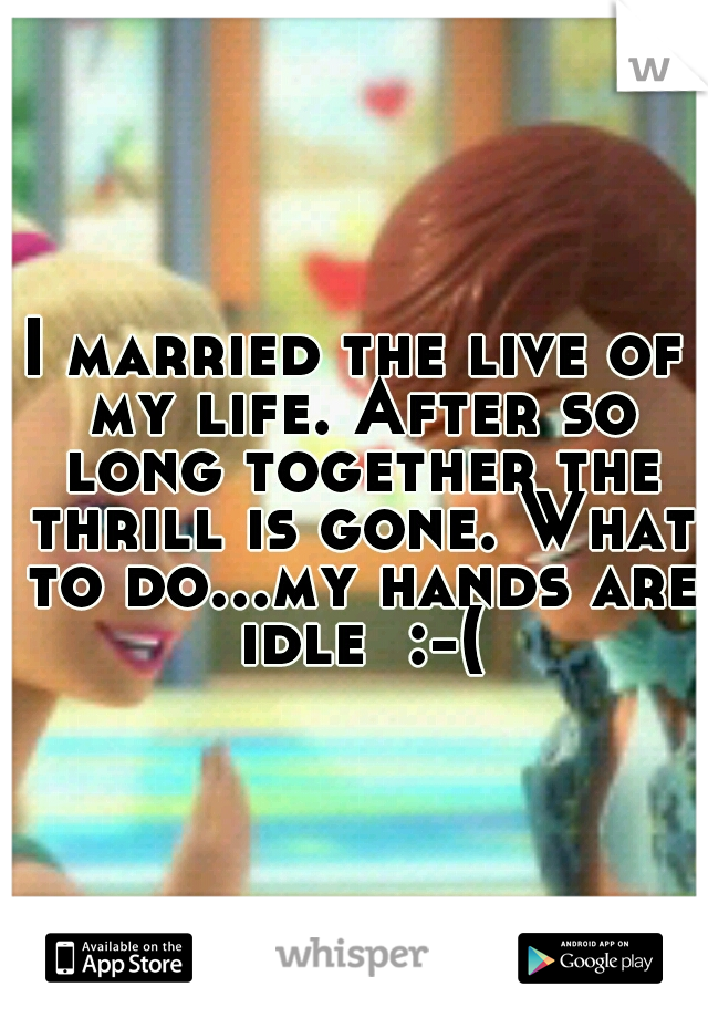 I married the live of my life. After so long together the thrill is gone. What to do...my hands are idle  :-(
