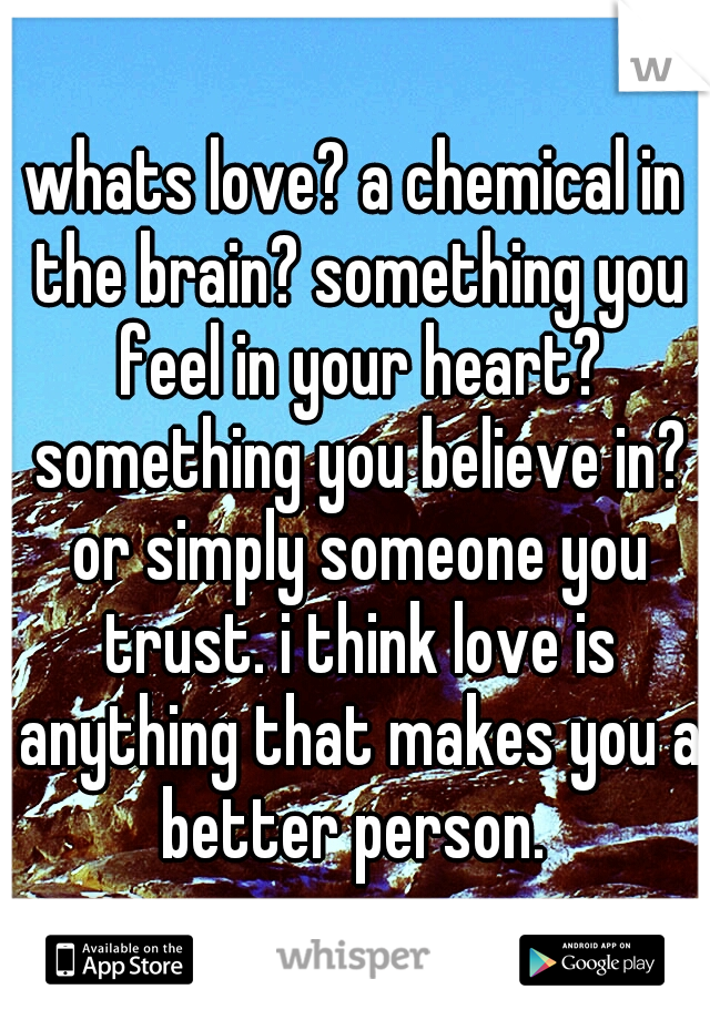 whats love? a chemical in the brain? something you feel in your heart? something you believe in? or simply someone you trust. i think love is anything that makes you a better person. 