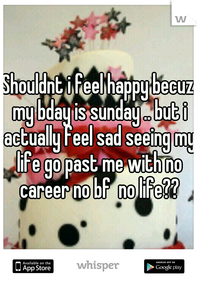 Shouldnt i feel happy becuz my bday is sunday .. but i actually feel sad seeing my life go past me with no career no bf  no life??