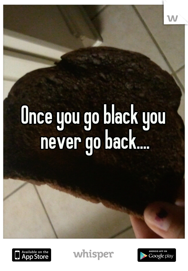 Once you go black you never go back....