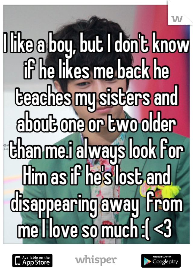 I like a boy, but I don't know if he likes me back he teaches my sisters and about one or two older than me.i always look for  
Him as if he's lost and disappearing away  from me I love so much :( <3 