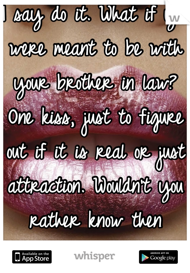 I say do it. What if you were meant to be with your brother in law? One kiss, just to figure out if it is real or just attraction. Wouldn't you rather know then wonder