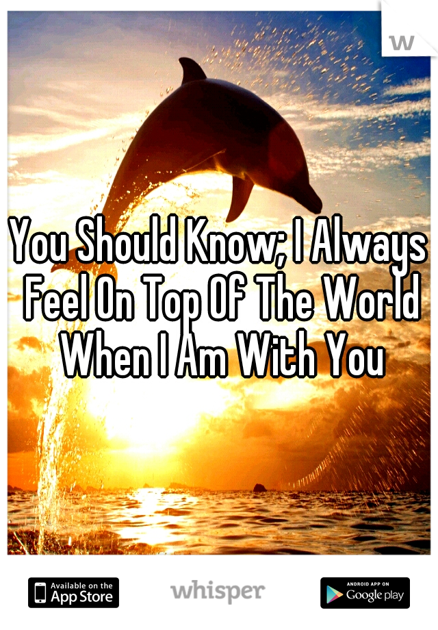 You Should Know; I Always Feel On Top Of The World When I Am With You