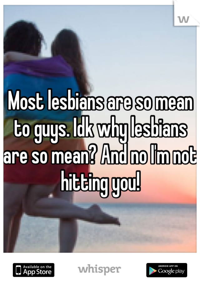 Most lesbians are so mean to guys. Idk why lesbians are so mean? And no I'm not hitting you!