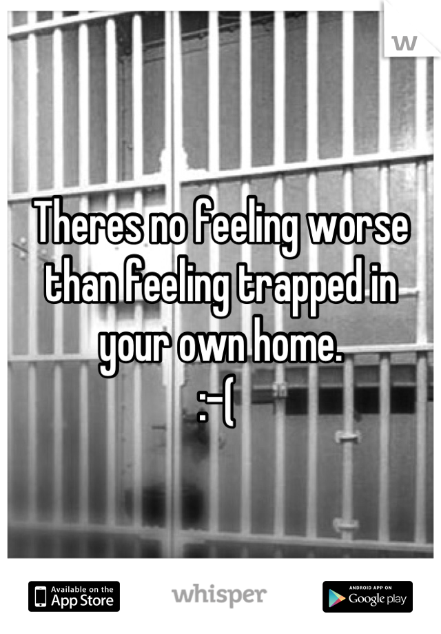 Theres no feeling worse than feeling trapped in your own home. 
:-( 