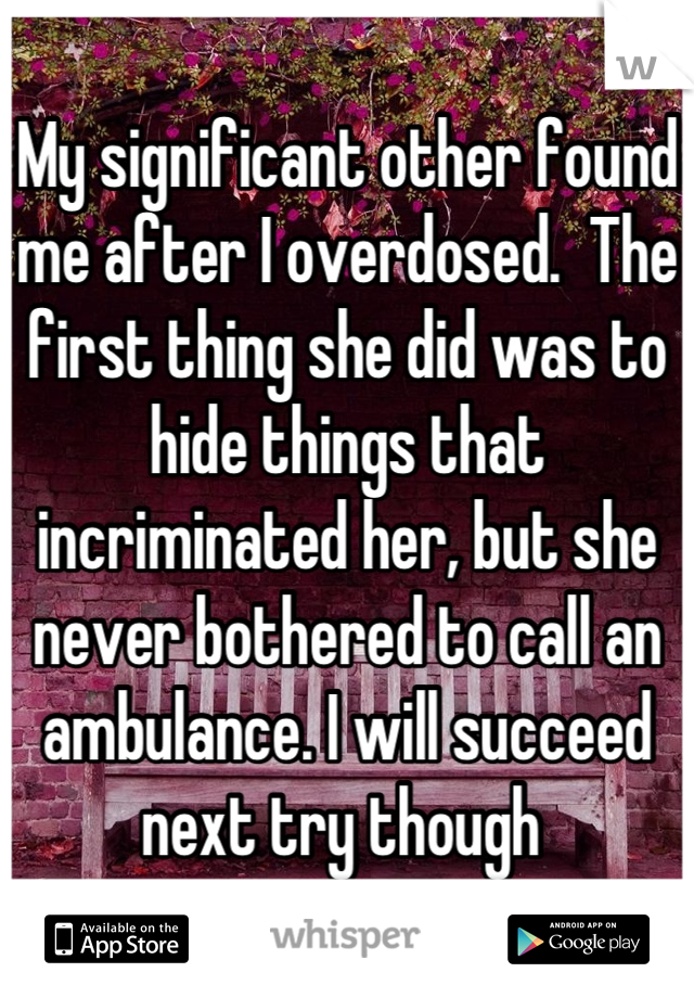 My significant other found me after I overdosed.  The first thing she did was to hide things that incriminated her, but she never bothered to call an ambulance. I will succeed next try though 
