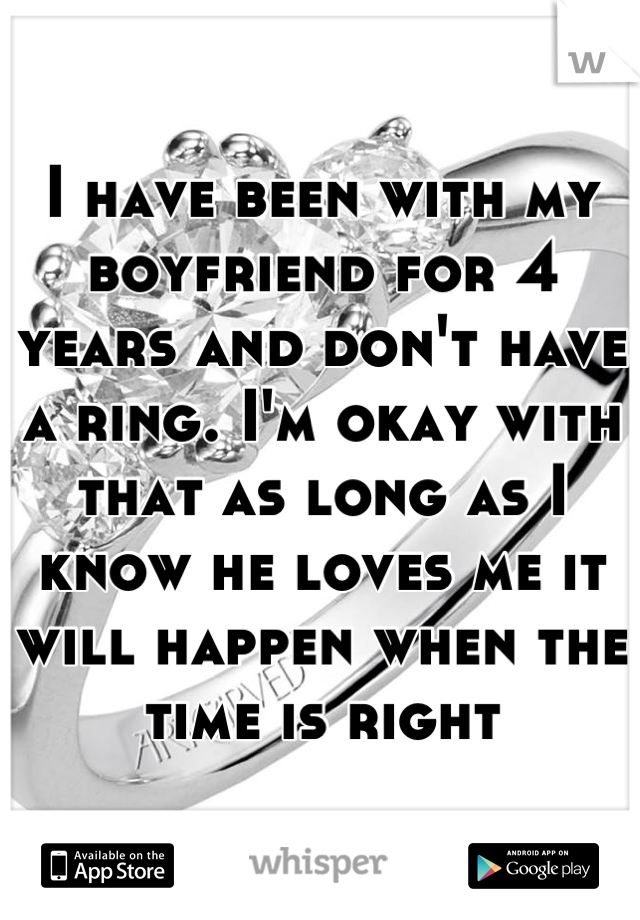 I have been with my boyfriend for 4 years and don't have a ring. I'm okay with that as long as I know he loves me it will happen when the time is right