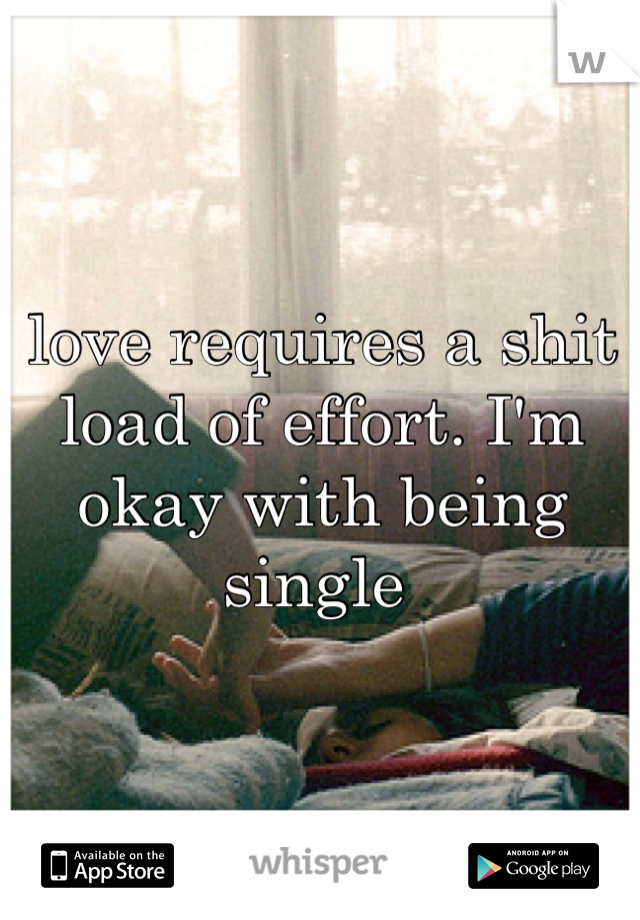 love requires a shit load of effort. I'm okay with being single 