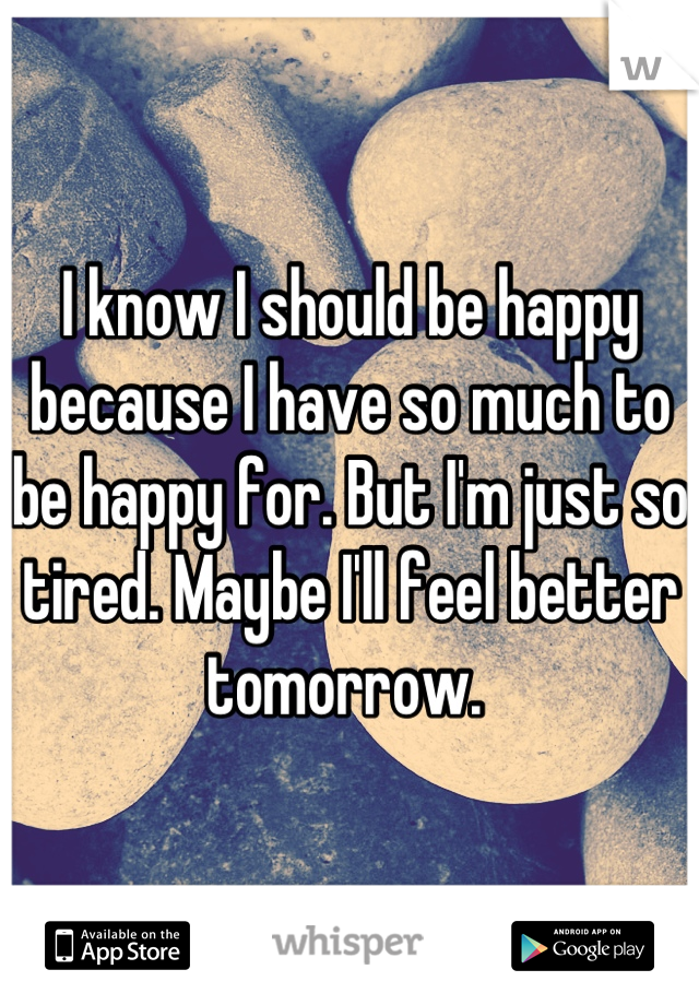 I know I should be happy because I have so much to be happy for. But I'm just so tired. Maybe I'll feel better tomorrow. 
