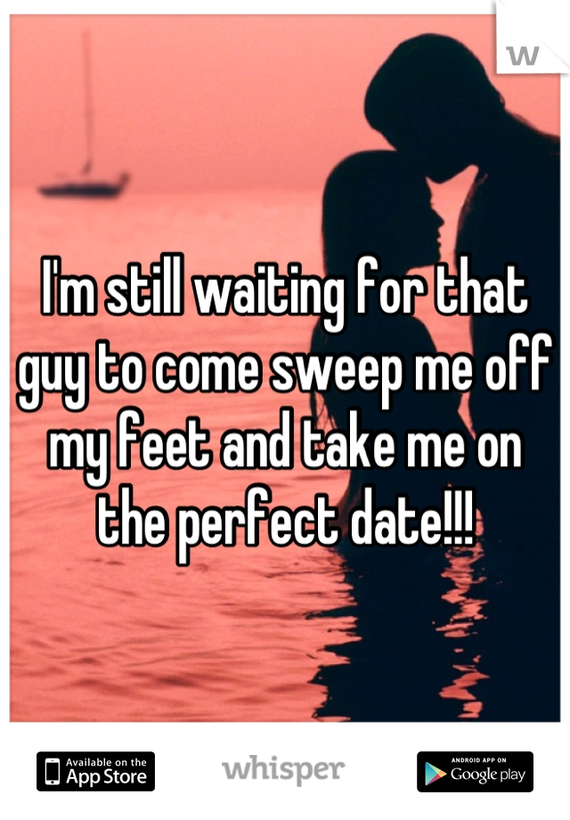 I'm still waiting for that guy to come sweep me off my feet and take me on the perfect date!!!