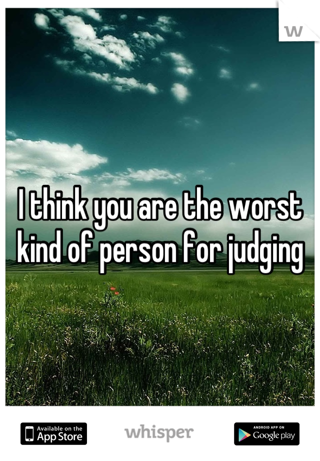 I think you are the worst kind of person for judging