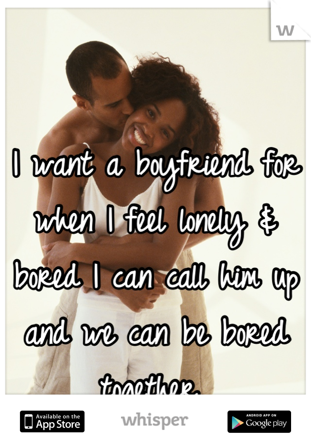 

I want a boyfriend for when I feel lonely & bored I can call him up and we can be bored together 