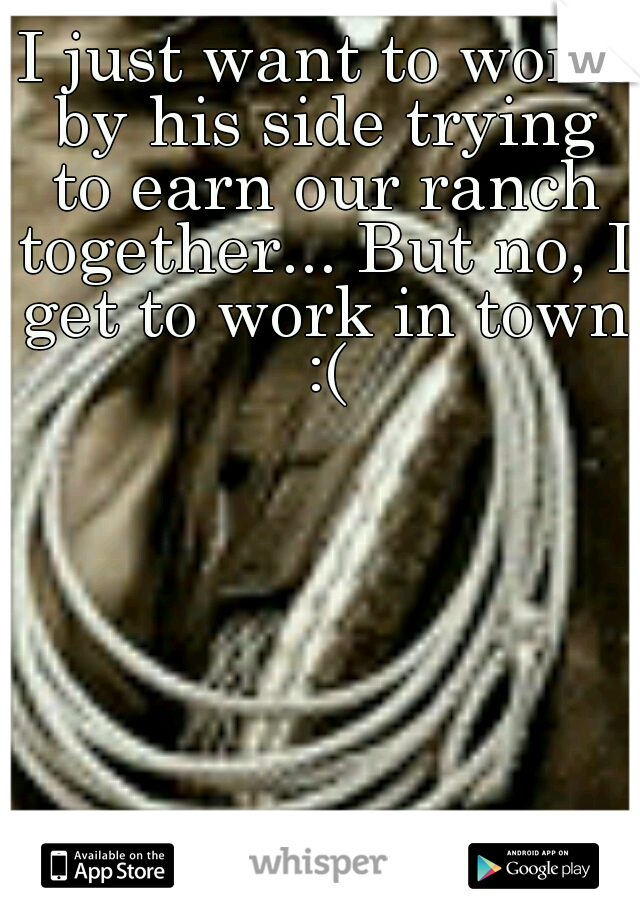 I just want to work by his side trying to earn our ranch together... But no, I get to work in town :(