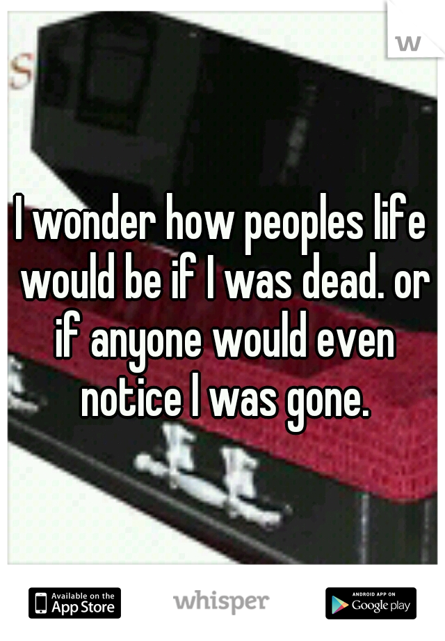 I wonder how peoples life would be if I was dead. or if anyone would even notice I was gone.