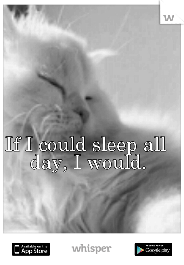 If I could sleep all day, I would.