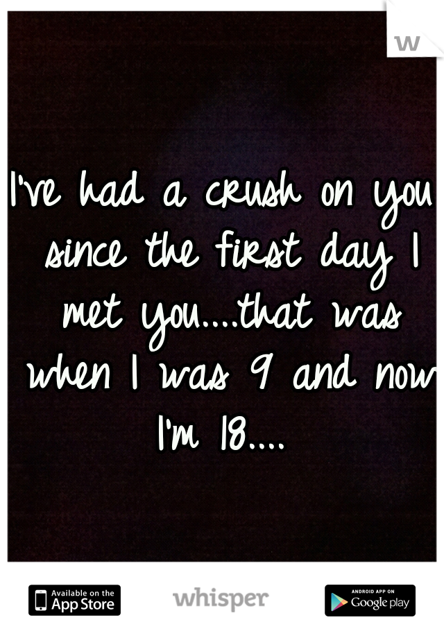 I've had a crush on you since the first day I met you....that was when I was 9 and now I'm 18.... 