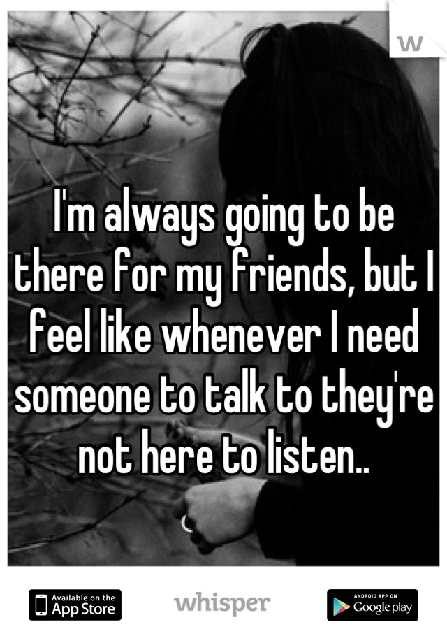 I'm always going to be there for my friends, but I feel like whenever I need someone to talk to they're not here to listen..