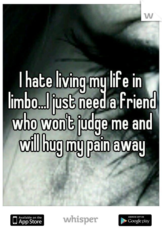 I hate living my life in limbo...I just need a friend who won't judge me and will hug my pain away