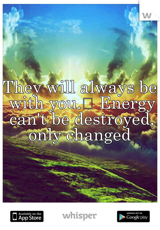 They will always be with you.
 Energy can't be destroyed, only changed 