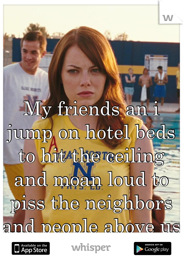 My friends an i jump on hotel beds to hit the ceiling and moan loud to piss the neighbors and people above us off. 
