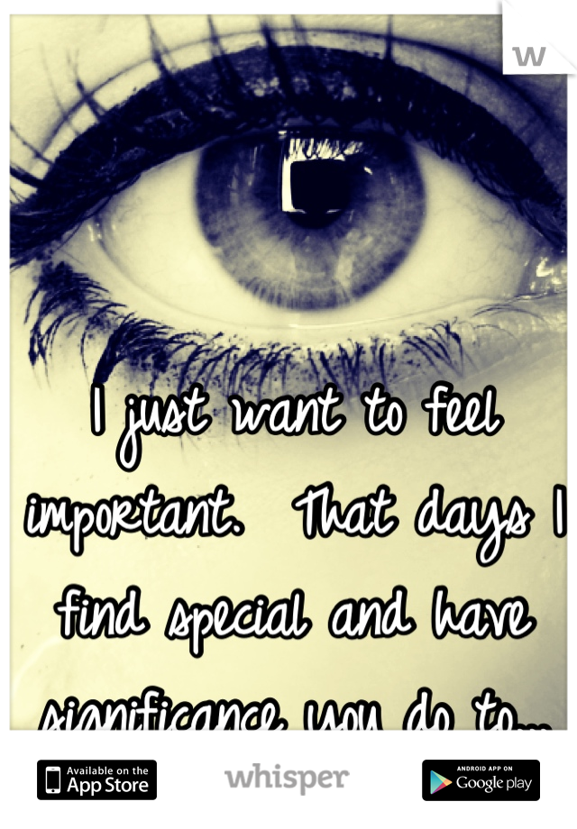 I just want to feel important.  That days I find special and have significance you do to...