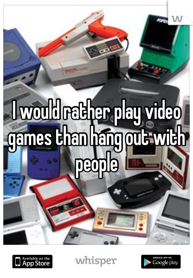 I would rather play video games than hang out with people