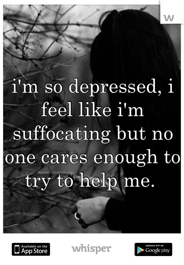 i'm so depressed, i feel like i'm suffocating but no one cares enough to try to help me. 